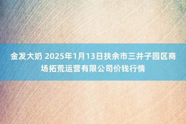 金发大奶 2025年1月13日扶余市三井子园区商场拓荒运营有限公司价钱行情