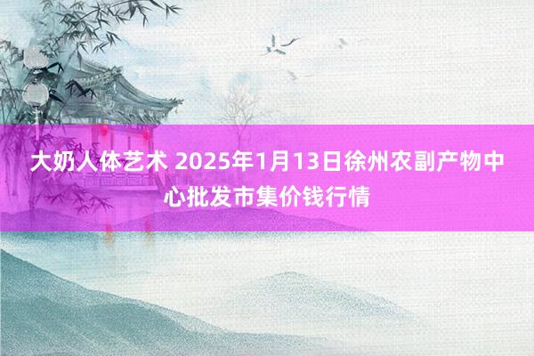 大奶人体艺术 2025年1月13日徐州农副产物中心批发市集价钱行情