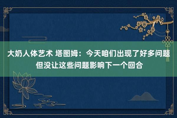 大奶人体艺术 塔图姆：今天咱们出现了好多问题 但没让这些问题影响下一个回合