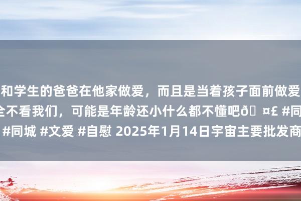 和学生的爸爸在他家做爱，而且是当着孩子面前做爱，太刺激了，孩子完全不看我们，可能是年龄还小什么都不懂吧🤣 #同城 #文爱 #自慰 2025年1月14日宇宙主要批发商场黄金瓜价钱行情