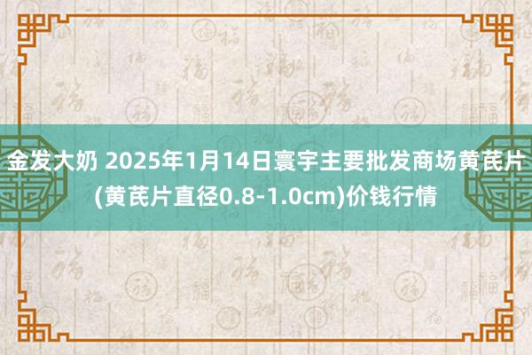 金发大奶 2025年1月14日寰宇主要批发商场黄芪片(黄芪片直径0.8-1.0cm)价钱行情