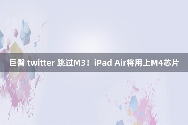 巨臀 twitter 跳过M3！iPad Air将用上M4芯片