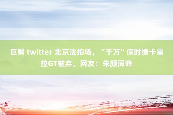 巨臀 twitter 北京法拍场，“千万”保时捷卡雷拉GT被弃，网友：朱颜薄命