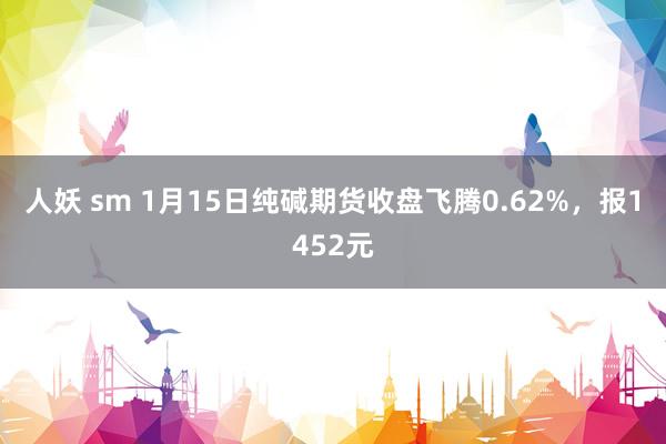 人妖 sm 1月15日纯碱期货收盘飞腾0.62%，报1452元