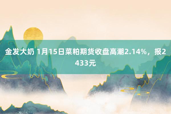 金发大奶 1月15日菜粕期货收盘高潮2.14%，报2433元