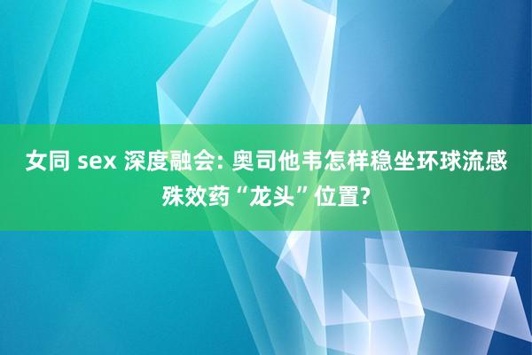 女同 sex 深度融会: 奥司他韦怎样稳坐环球流感殊效药“龙头”位置?