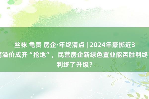 丝袜 龟责 房企·年终清点 | 2024年豪掷近30亿元高溢价成齐“抢地”，民营房企新绿色置业能否胜利终了升级？