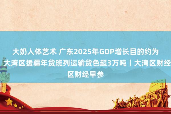 大奶人体艺术 广东2025年GDP增长目的约为5%；大湾区援疆年货班列运输货色超3万吨丨大湾区财经早参