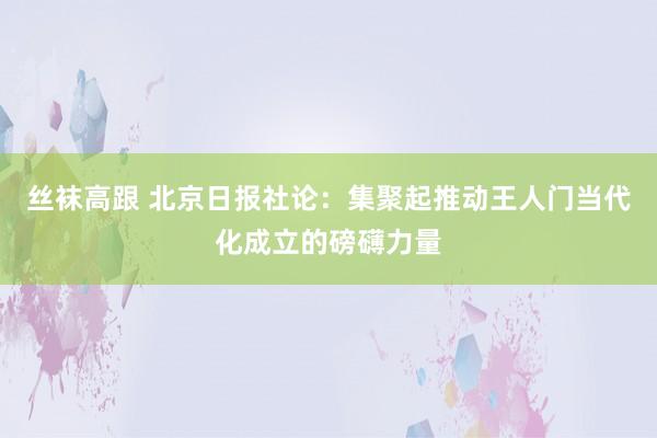 丝袜高跟 北京日报社论：集聚起推动王人门当代化成立的磅礴力量