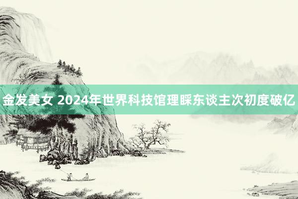 金发美女 2024年世界科技馆理睬东谈主次初度破亿