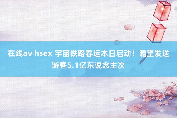 在线av hsex 宇宙铁路春运本日启动！瞻望发送游客5.1亿东说念主次